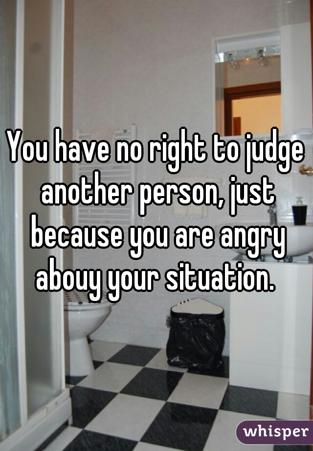 You have no right to judge another person, just because you are angry abouy your situation. 