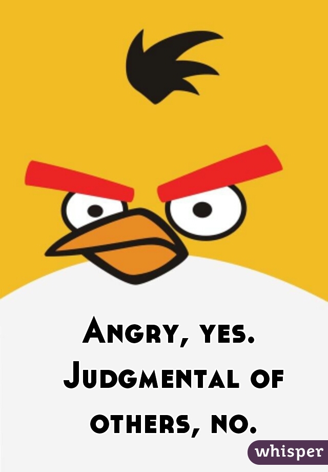 Angry, yes. Judgmental of others, no.