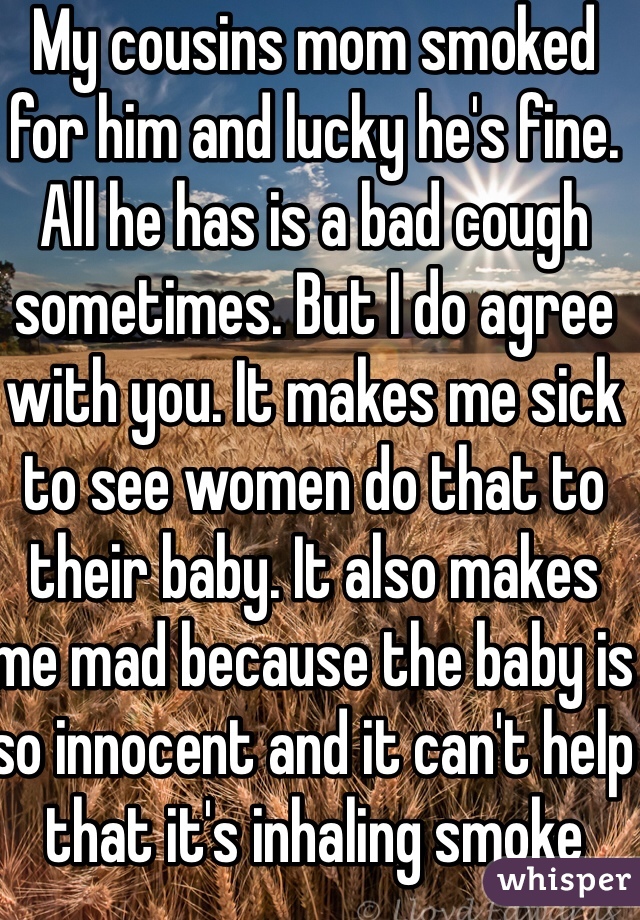 My cousins mom smoked for him and lucky he's fine. All he has is a bad cough sometimes. But I do agree with you. It makes me sick to see women do that to their baby. It also makes me mad because the baby is so innocent and it can't help that it's inhaling smoke