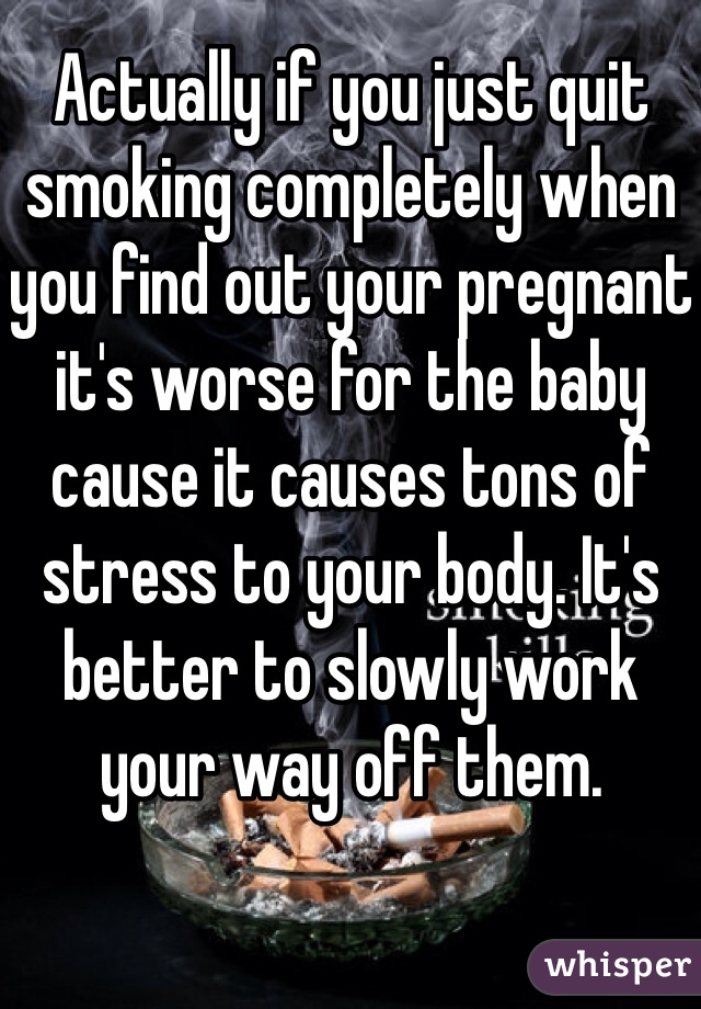 Actually if you just quit smoking completely when you find out your pregnant it's worse for the baby cause it causes tons of stress to your body. It's better to slowly work your way off them. 