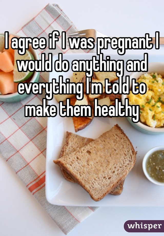 I agree if I was pregnant I would do anything and everything I'm told to make them healthy 