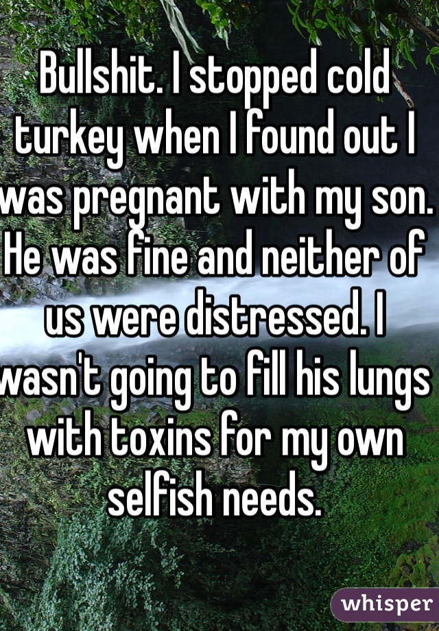 Bullshit. I stopped cold turkey when I found out I was pregnant with my son. He was fine and neither of us were distressed. I wasn't going to fill his lungs with toxins for my own selfish needs. 