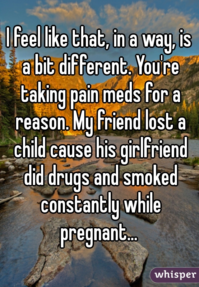 I feel like that, in a way, is a bit different. You're taking pain meds for a reason. My friend lost a child cause his girlfriend did drugs and smoked constantly while pregnant... 