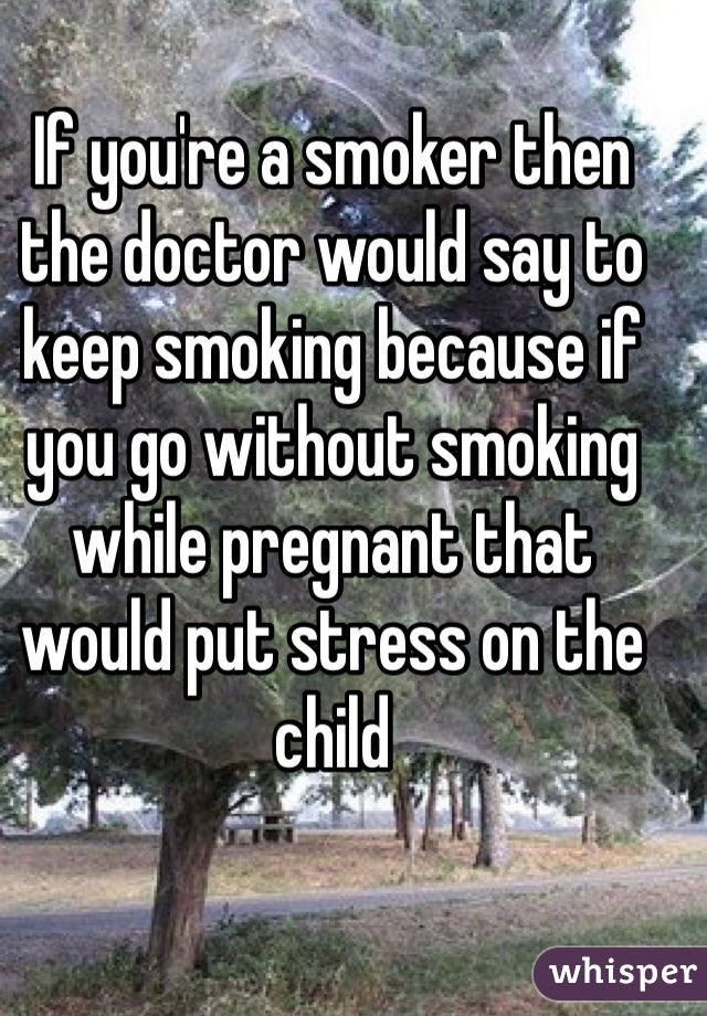 If you're a smoker then the doctor would say to keep smoking because if you go without smoking while pregnant that would put stress on the child