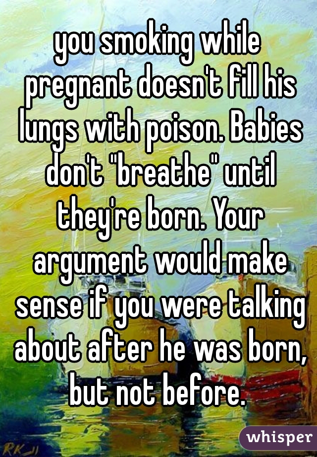 you smoking while pregnant doesn't fill his lungs with poison. Babies don't "breathe" until they're born. Your argument would make sense if you were talking about after he was born, but not before. 