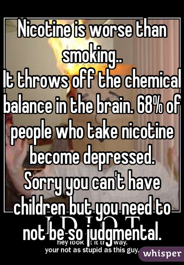 Nicotine is worse than smoking.. 
It throws off the chemical balance in the brain. 68% of people who take nicotine become depressed.
Sorry you can't have children but you need to not be so judgmental.