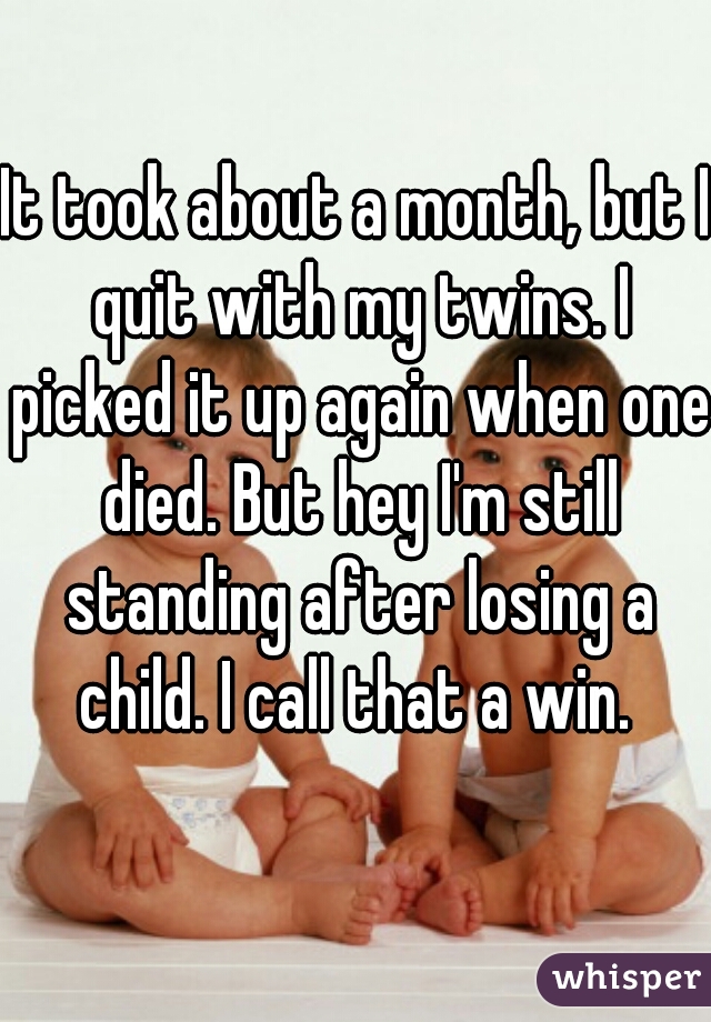 It took about a month, but I quit with my twins. I picked it up again when one died. But hey I'm still standing after losing a child. I call that a win. 
