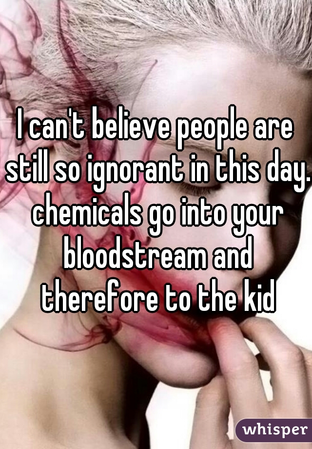 I can't believe people are still so ignorant in this day. chemicals go into your bloodstream and therefore to the kid