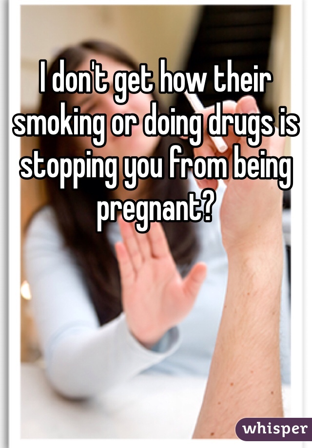 I don't get how their smoking or doing drugs is stopping you from being pregnant?