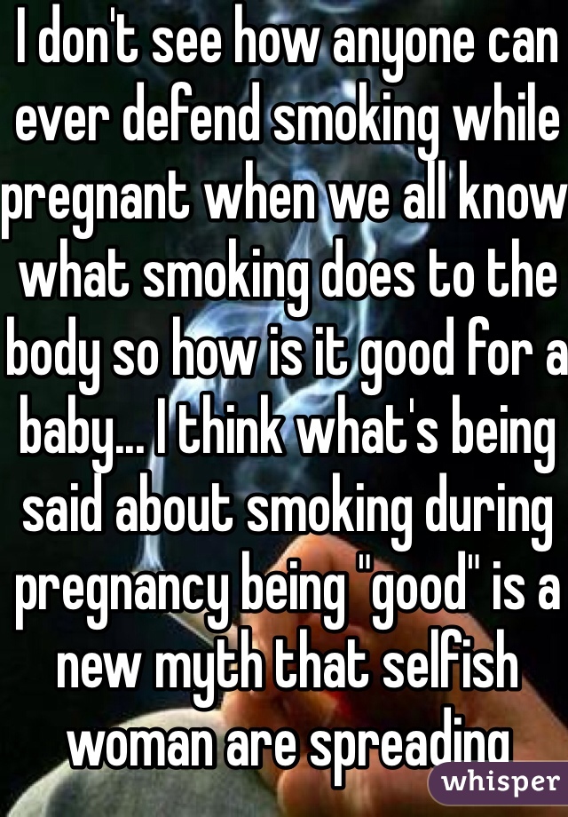 I don't see how anyone can ever defend smoking while pregnant when we all know what smoking does to the body so how is it good for a baby... I think what's being said about smoking during pregnancy being "good" is a new myth that selfish woman are spreading 