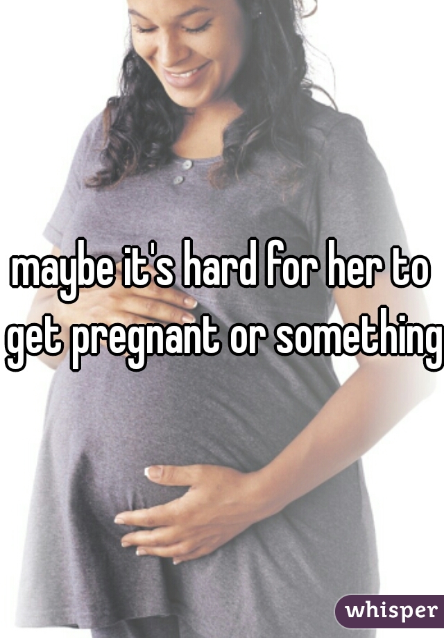 maybe it's hard for her to get pregnant or something