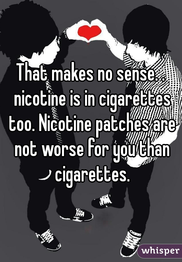 That makes no sense. . nicotine is in cigarettes too. Nicotine patches are not worse for you than cigarettes.