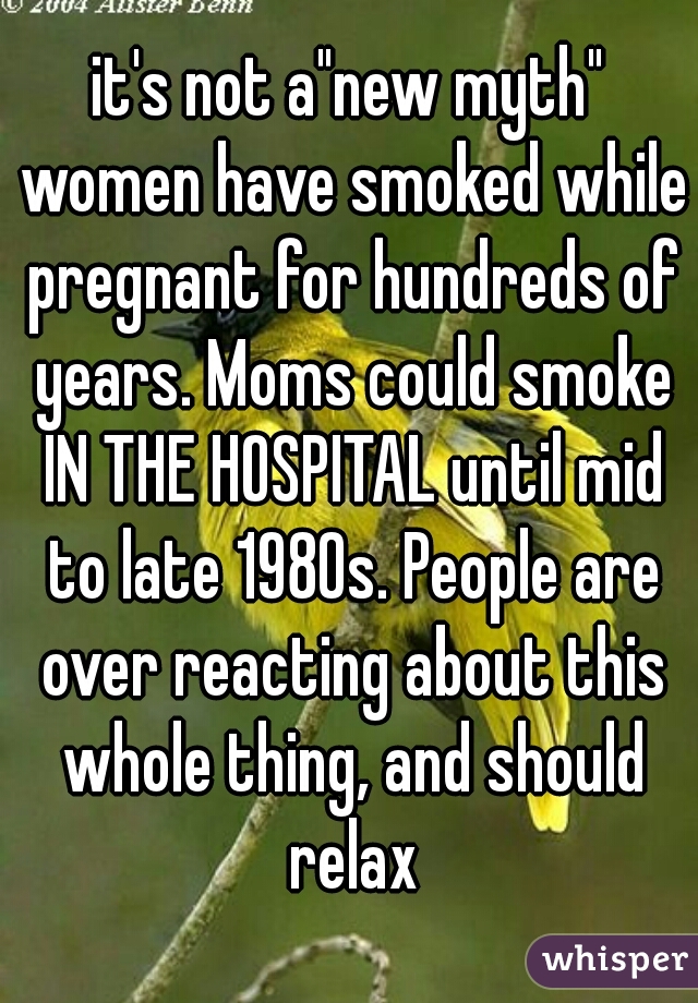 it's not a"new myth" women have smoked while pregnant for hundreds of years. Moms could smoke IN THE HOSPITAL until mid to late 1980s. People are over reacting about this whole thing, and should relax