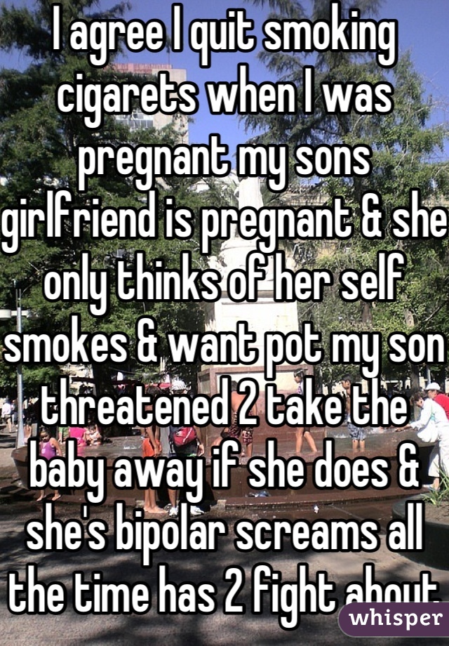 I agree I quit smoking cigarets when I was pregnant my sons girlfriend is pregnant & she only thinks of her self smokes & want pot my son threatened 2 take the baby away if she does & she's bipolar screams all the time has 2 fight about everything or nothing 