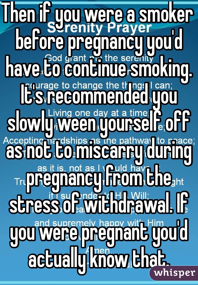 Then if you were a smoker before pregnancy you'd have to continue smoking. It's recommended you slowly ween yourself off as not to miscarry during pregnancy from the stress of withdrawal. If you were pregnant you'd actually know that.