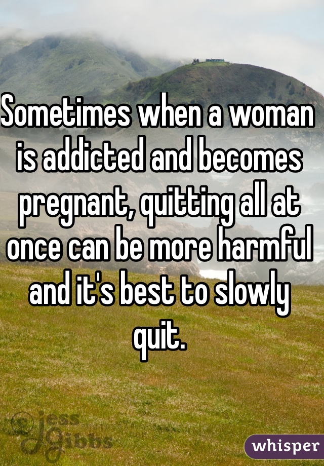 Sometimes when a woman is addicted and becomes pregnant, quitting all at once can be more harmful and it's best to slowly quit.