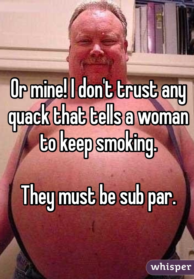 Or mine! I don't trust any quack that tells a woman to keep smoking.

They must be sub par.