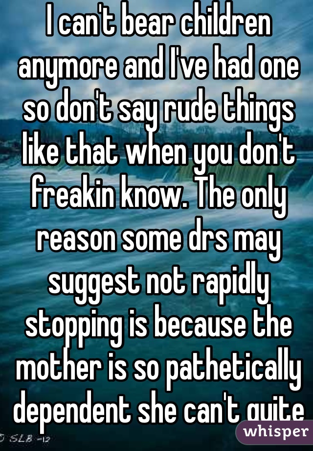 I can't bear children anymore and I've had one so don't say rude things like that when you don't freakin know. The only reason some drs may suggest not rapidly stopping is because the mother is so pathetically dependent she can't quite cold turkey and keep her emotions together. It's still harmful and way better to quite. 