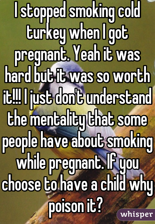 I stopped smoking cold turkey when I got pregnant. Yeah it was hard but it was so worth it!!! I just don't understand the mentality that some people have about smoking while pregnant. If you choose to have a child why poison it? 