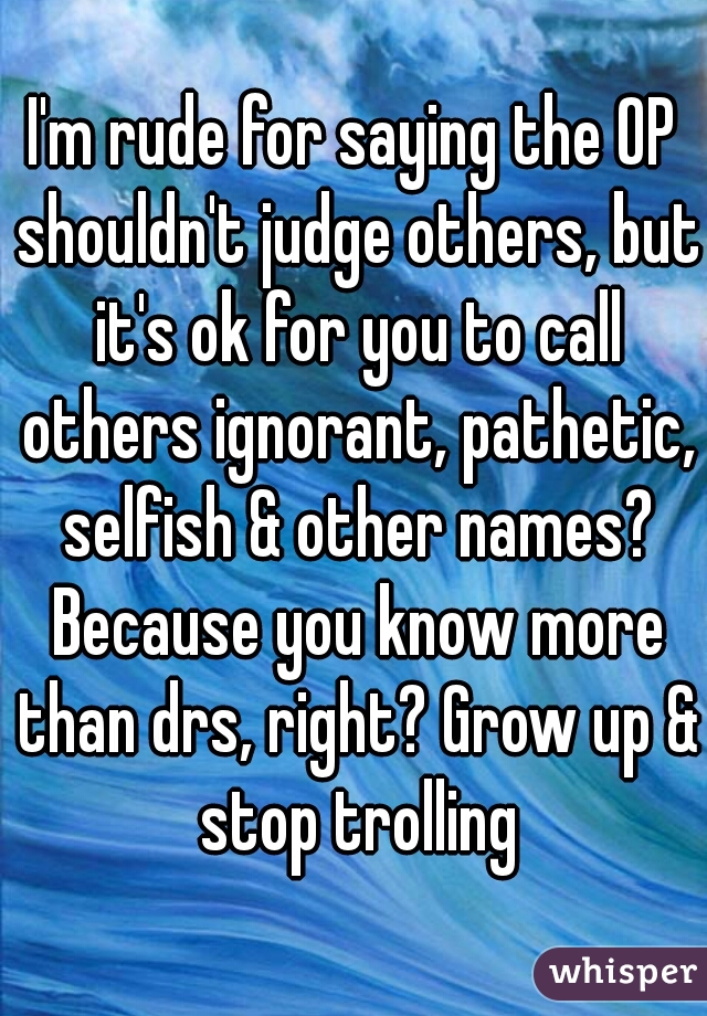 I'm rude for saying the OP shouldn't judge others, but it's ok for you to call others ignorant, pathetic, selfish & other names? Because you know more than drs, right? Grow up & stop trolling