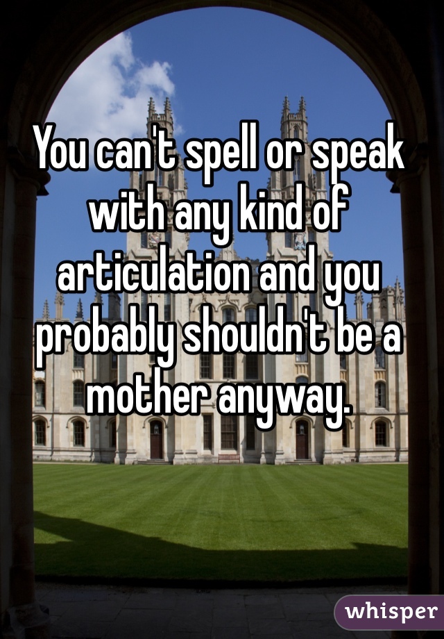 You can't spell or speak with any kind of articulation and you probably shouldn't be a mother anyway.