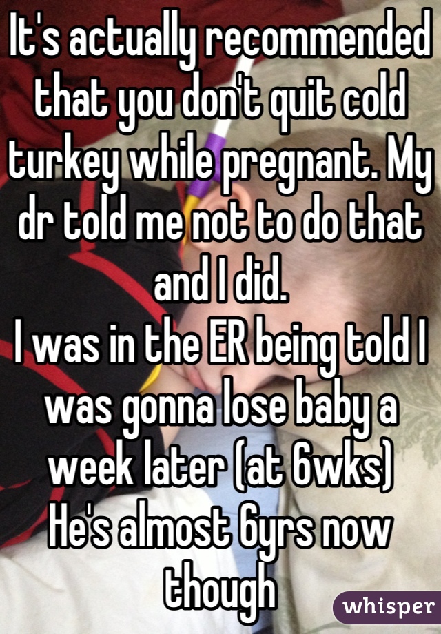 It's actually recommended that you don't quit cold turkey while pregnant. My dr told me not to do that and I did. 
I was in the ER being told I was gonna lose baby a week later (at 6wks)
He's almost 6yrs now though