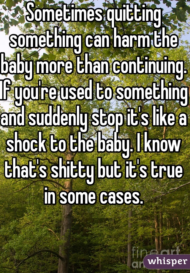 Sometimes quitting something can harm the baby more than continuing. If you're used to something and suddenly stop it's like a shock to the baby. I know that's shitty but it's true in some cases.