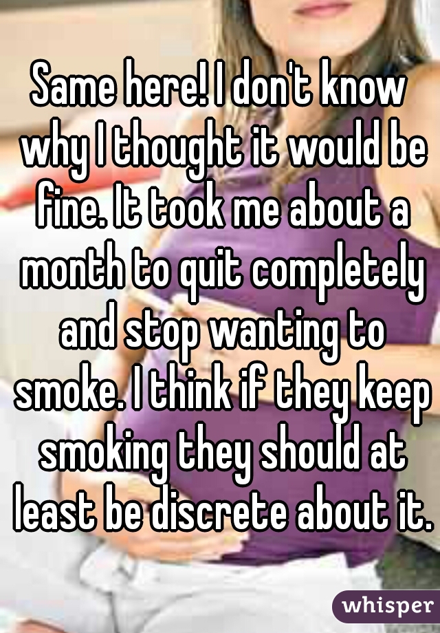 Same here! I don't know why I thought it would be fine. It took me about a month to quit completely and stop wanting to smoke. I think if they keep smoking they should at least be discrete about it.