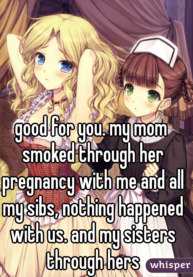 good for you. my mom smoked through her pregnancy with me and all my sibs, nothing happened with us. and my sisters through hers