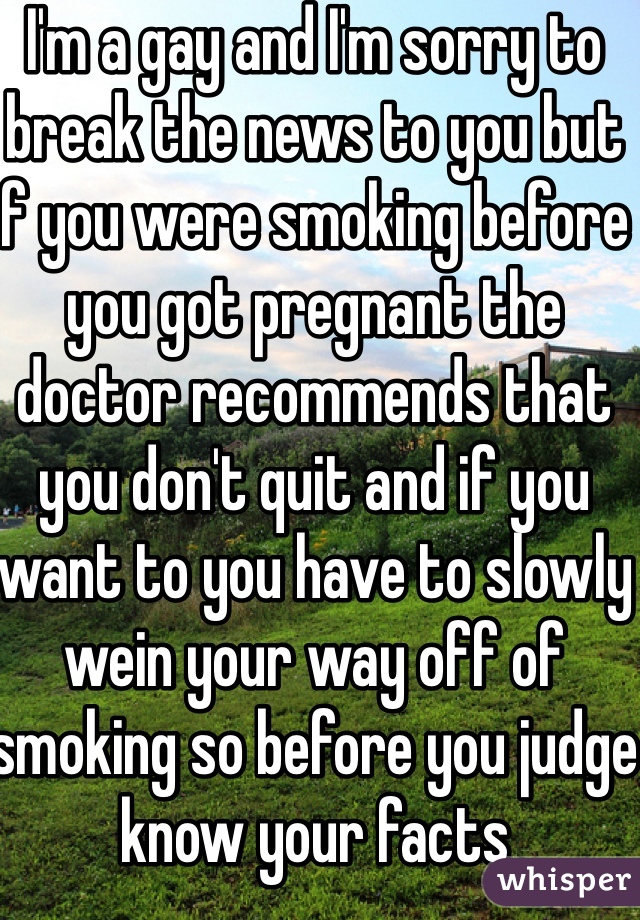 I'm a gay and I'm sorry to break the news to you but if you were smoking before you got pregnant the doctor recommends that you don't quit and if you want to you have to slowly wein your way off of smoking so before you judge know your facts  