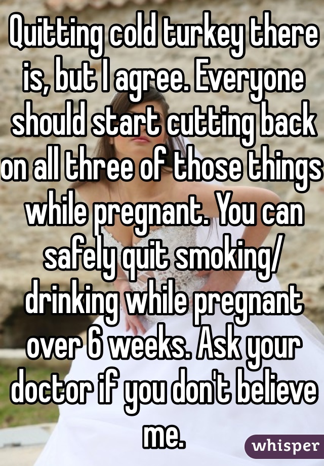 Quitting cold turkey there is, but I agree. Everyone should start cutting back on all three of those things while pregnant. You can safely quit smoking/ drinking while pregnant over 6 weeks. Ask your doctor if you don't believe me. 