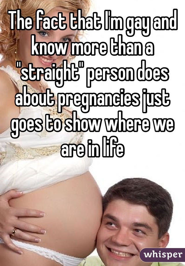 The fact that I'm gay and know more than a "straight" person does about pregnancies just goes to show where we are in life 