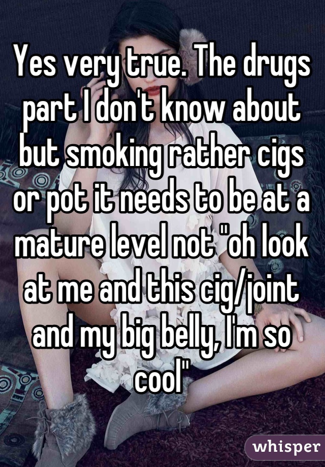 Yes very true. The drugs part I don't know about but smoking rather cigs or pot it needs to be at a mature level not "oh look at me and this cig/joint and my big belly, I'm so cool"