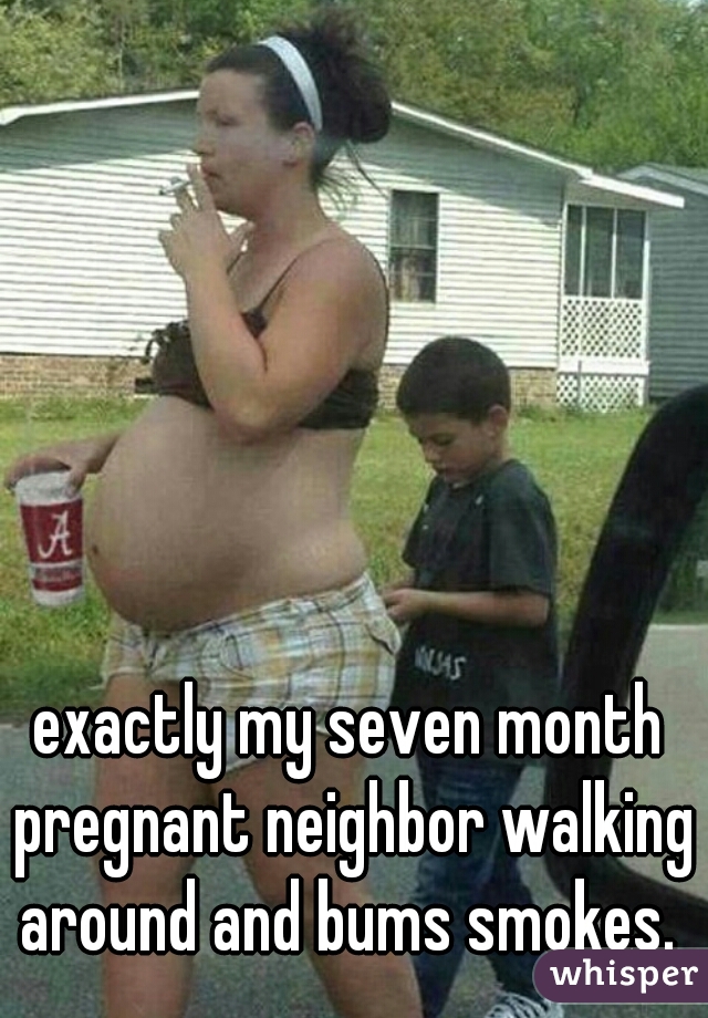 exactly my seven month pregnant neighbor walking around and bums smokes. 