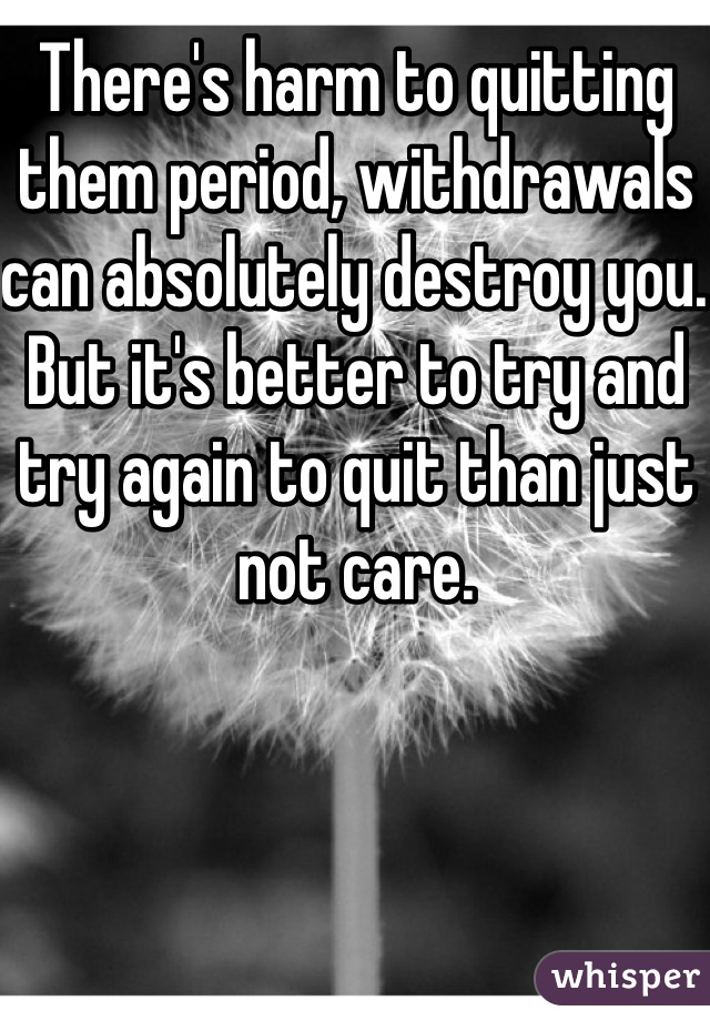 There's harm to quitting them period, withdrawals can absolutely destroy you. But it's better to try and try again to quit than just not care.