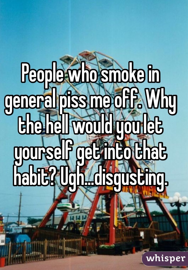 People who smoke in general piss me off. Why the hell would you let yourself get into that habit? Ugh...disgusting.