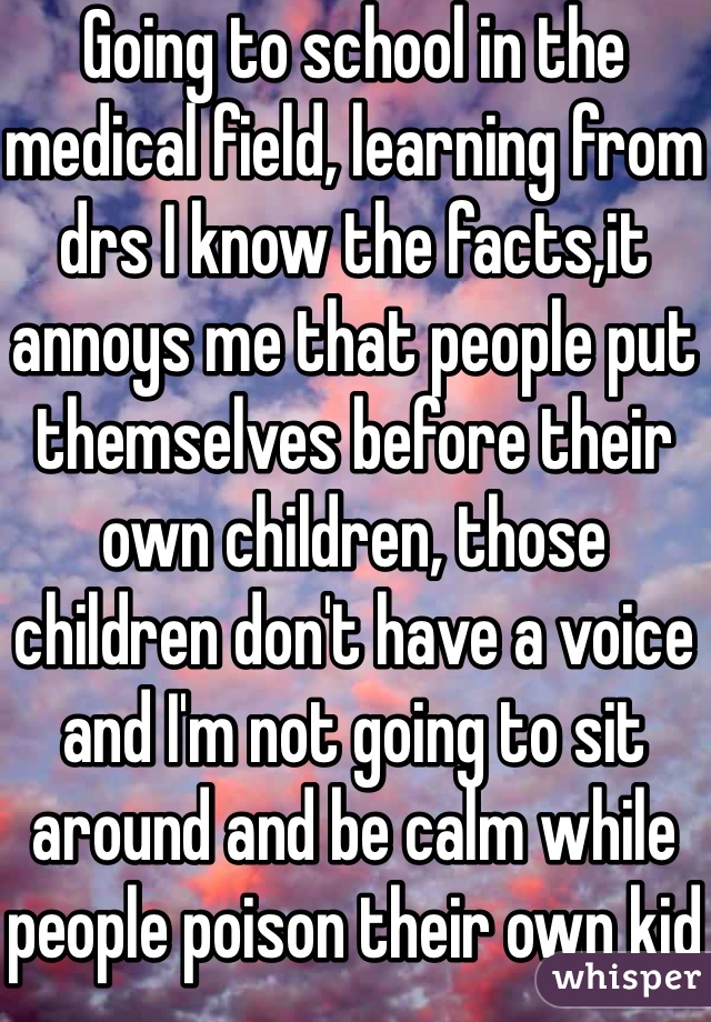 Going to school in the medical field, learning from drs I know the facts,it annoys me that people put themselves before their own children, those children don't have a voice and I'm not going to sit around and be calm while people poison their own kid