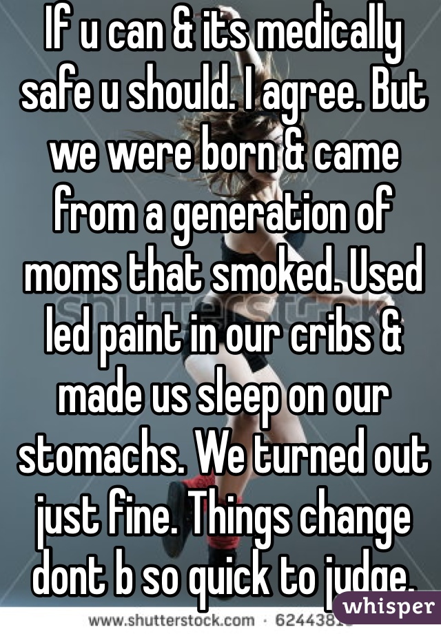 If u can & its medically safe u should. I agree. But we were born & came from a generation of moms that smoked. Used led paint in our cribs & made us sleep on our stomachs. We turned out just fine. Things change dont b so quick to judge. 