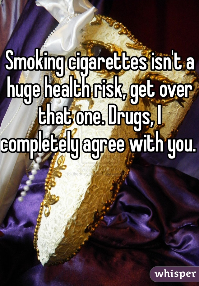 Smoking cigarettes isn't a huge health risk, get over that one. Drugs, I completely agree with you. 