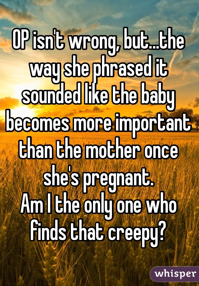 OP isn't wrong, but...the way she phrased it sounded like the baby becomes more important than the mother once she's pregnant.
Am I the only one who finds that creepy?