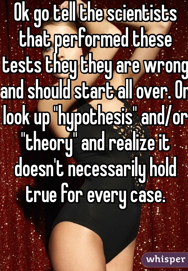 Ok go tell the scientists that performed these tests they they are wrong and should start all over. Or look up "hypothesis" and/or "theory" and realize it doesn't necessarily hold true for every case. 