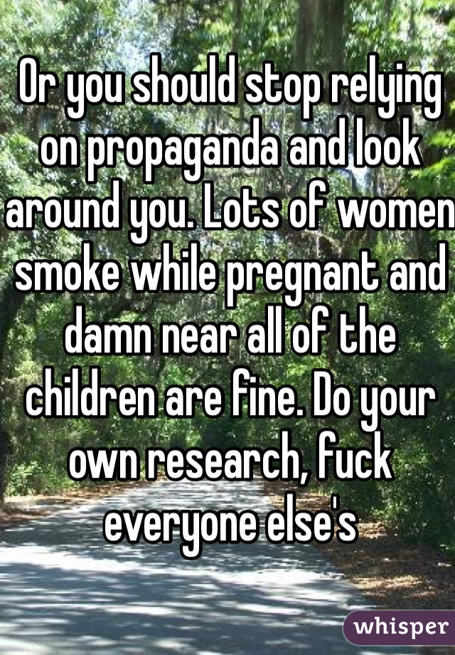 Or you should stop relying on propaganda and look around you. Lots of women smoke while pregnant and damn near all of the children are fine. Do your own research, fuck everyone else's 