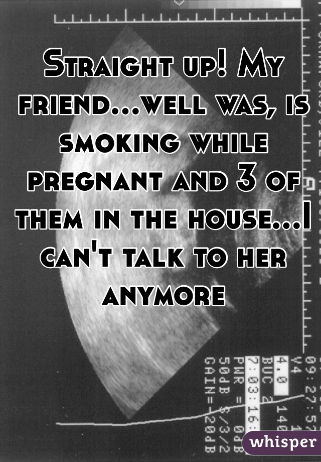 Straight up! My friend...well was, is smoking while pregnant and 3 of them in the house...I can't talk to her anymore 