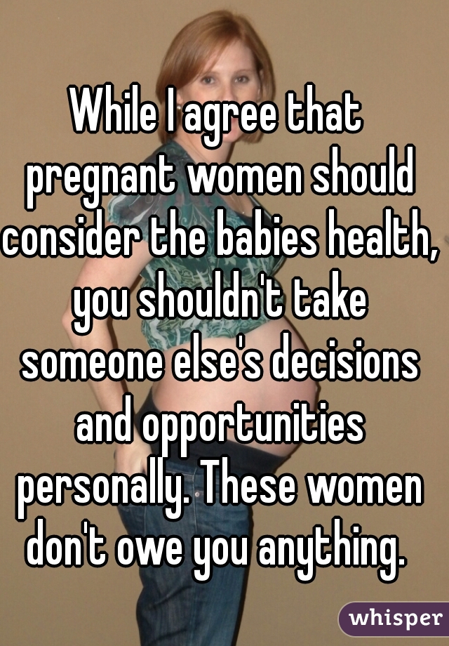 While I agree that pregnant women should consider the babies health, you shouldn't take someone else's decisions and opportunities personally. These women don't owe you anything. 