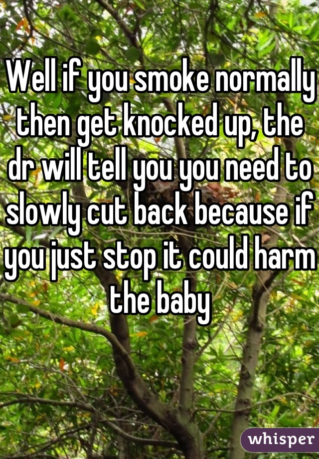Well if you smoke normally then get knocked up, the dr will tell you you need to slowly cut back because if you just stop it could harm the baby