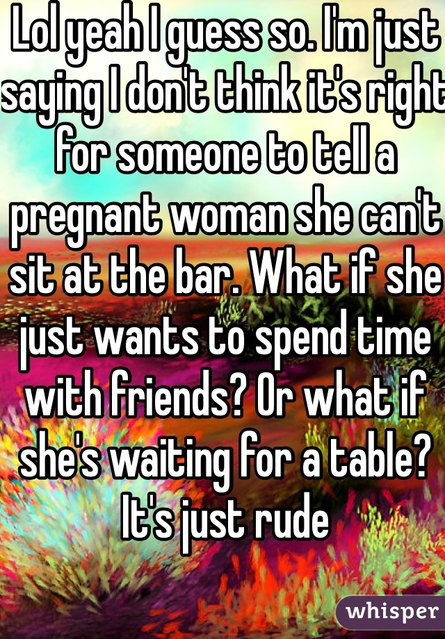 Lol yeah I guess so. I'm just saying I don't think it's right for someone to tell a pregnant woman she can't sit at the bar. What if she just wants to spend time with friends? Or what if she's waiting for a table? It's just rude 