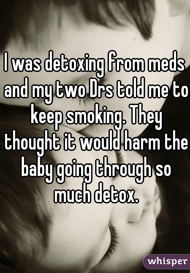I was detoxing from meds and my two Drs told me to keep smoking. They thought it would harm the baby going through so much detox.