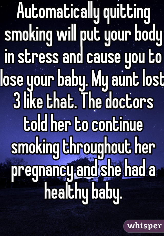 Automatically quitting smoking will put your body in stress and cause you to lose your baby. My aunt lost 3 like that. The doctors told her to continue smoking throughout her pregnancy and she had a healthy baby. 