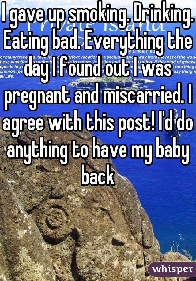 I gave up smoking. Drinking. Eating bad. Everything the day I found out I was pregnant and miscarried. I agree with this post! I'd do anything to have my baby back