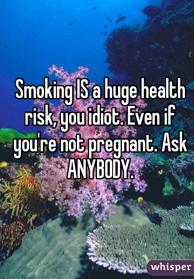 Smoking IS a huge health risk, you idiot. Even if you're not pregnant. Ask ANYBODY.